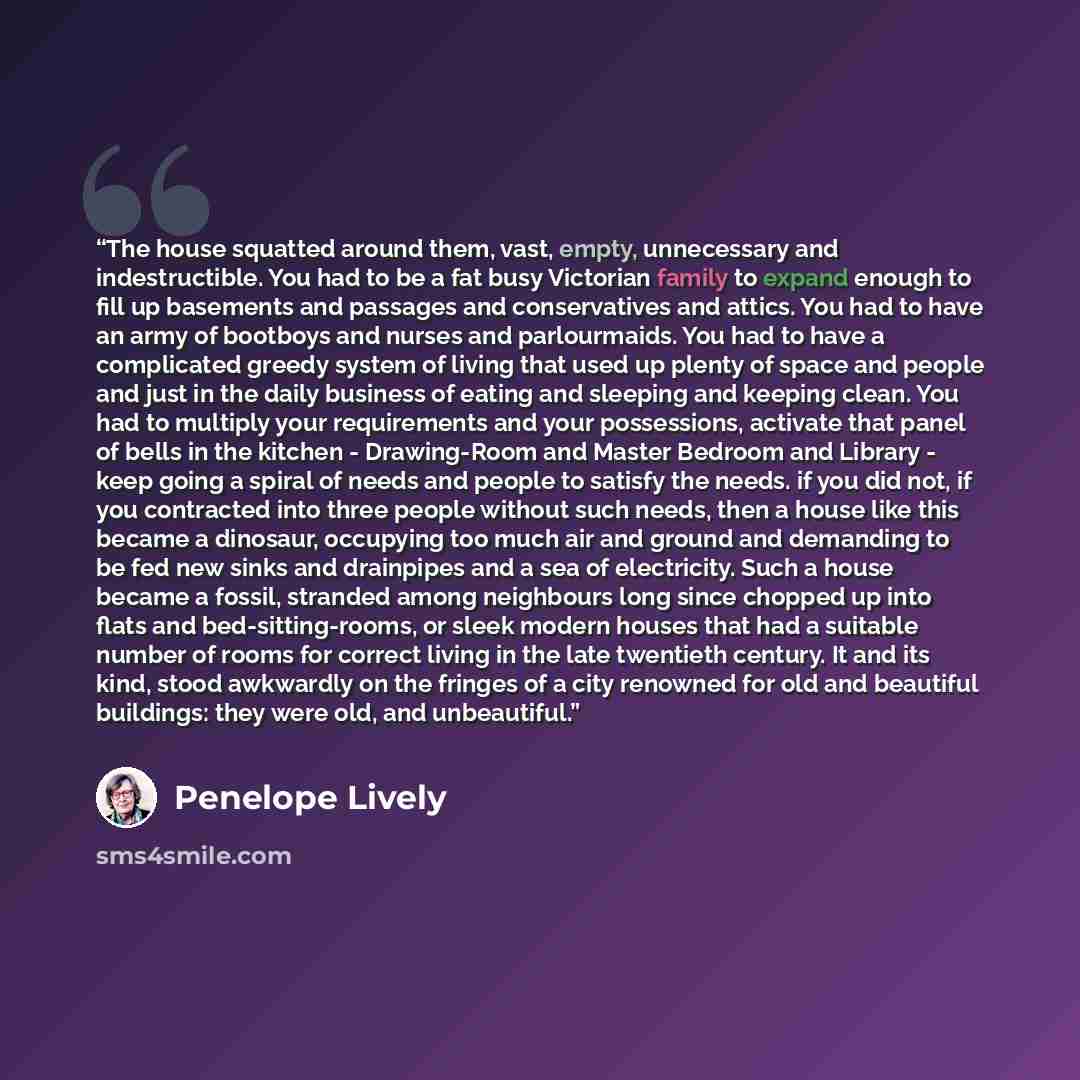 “The house squatted around them, vast, empty, unnecessary and indestructible. You had to be a fat busy Victorian family to expand enough to fill up basements and passages and conservatives and attics. You had to have an army of bootboys and nurses and parlourmaids. You had to have a complicated…” quote by Penelope Lively