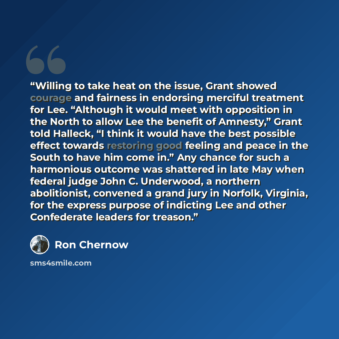 “Willing to take heat on the issue, Grant showed courage and fairness in endorsing merciful treatment for Lee. “Although it would meet with opposition in the North to allow Lee the benefit of Amnesty,” Grant told Halleck, “I think it would have the best possible effect towards restoring good…” quote by Ron Chernow