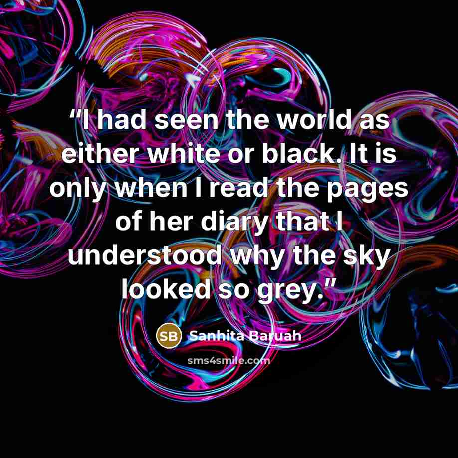 “I had seen the world as either white or black. It is only when I read the pages of her diary that I understood why the sky looked so grey.” quote by Sanhita Baruah