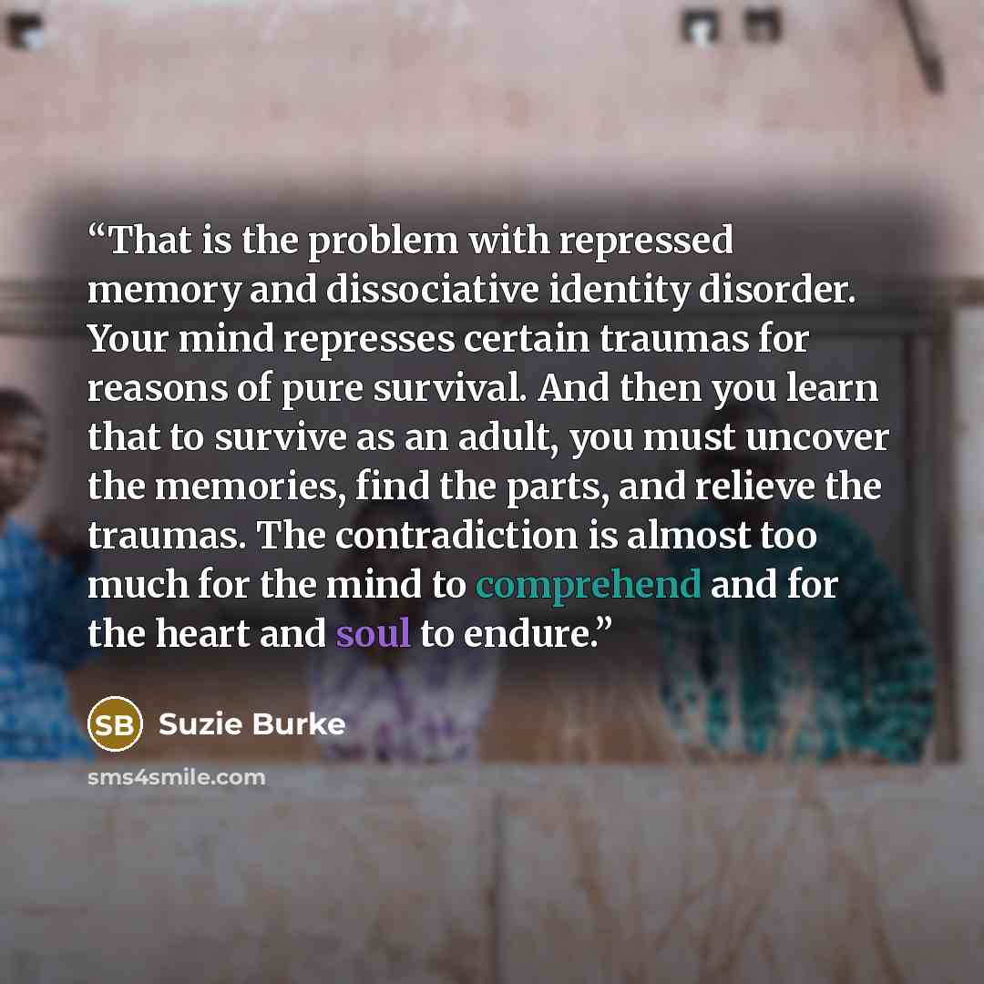 “That is the problem with repressed memory and dissociative identity disorder. Your mind represses certain traumas for reasons of pure survival. And then you learn that to survive as an adult, you must uncover the memories, find the parts, and relieve the traumas. The contradiction is almost too…” quote by Suzie Burke