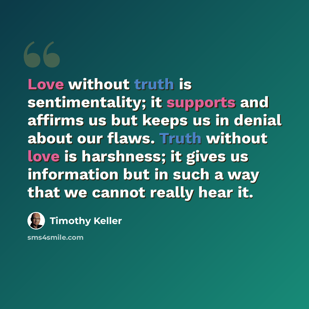 “Love without truth is sentimentality; it supports and affirms us but keeps us in denial about our flaws. Truth without love is harshness; it gives us information but in such a way that we cannot really hear it.” quote by Timothy Keller