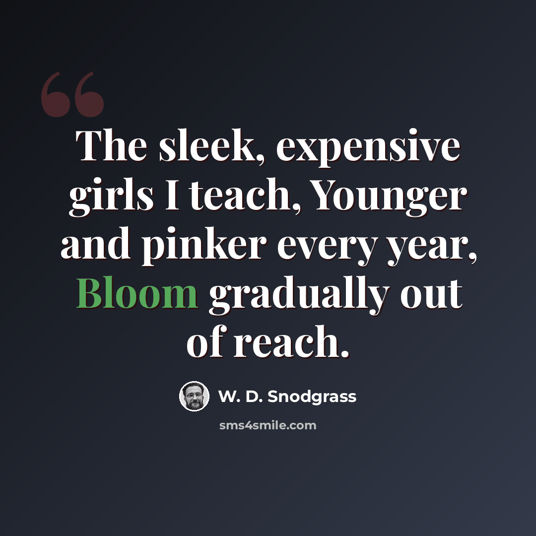 “The sleek, expensive girls I teach, Younger and pinker every year, Bloom gradually out of reach.” quote by W. D. Snodgrass