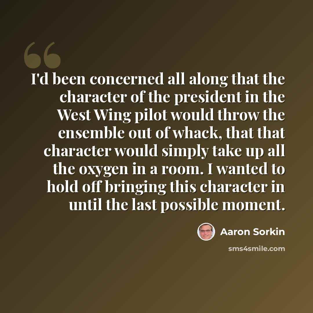 “I'd been concerned all along that the character of the president in the West Wing pilot would throw the ensemble out of whack, that that character would simply take up all the oxygen in a room. I wanted to hold off bringing this character in until the last possible moment.” quote by Aaron Sorkin