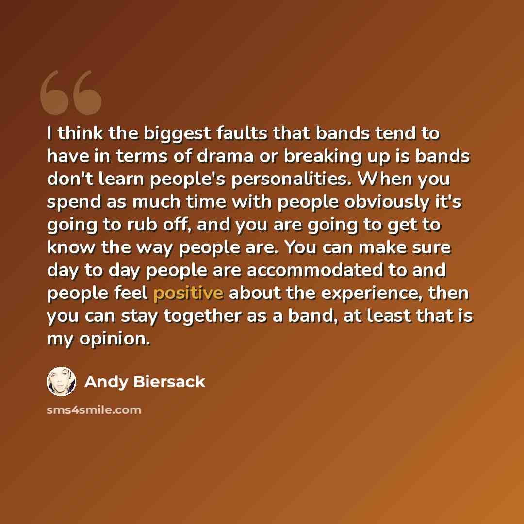 “I think the biggest faults that bands tend to have in terms of drama or breaking up is bands don't learn people's personalities. When you spend as much time with people obviously it's going to rub off, and you are going to get to know the way people are. You can make sure day to day people are…” quote by Andy Biersack