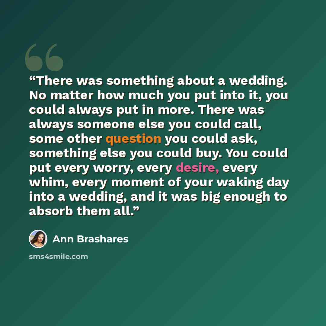“There was something about a wedding. No matter how much you put into it, you could always put in more. There was always someone else you could call, some other question you could ask, something else you could buy. You could put every worry, every desire, every whim, every moment of your waking day…” quote by ann brashares