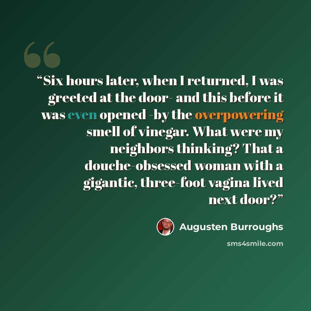 “Six hours later, when I returned, I was greeted at the door- and this before it was even opened -by the overpowering smell of vinegar. What were my neighbors thinking? That a douche-obsessed woman with a gigantic, three-foot vagina lived next door?” quote by Augusten Burroughs