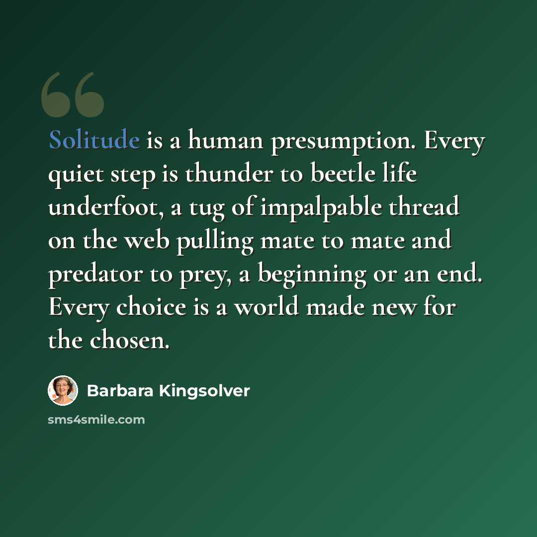 “Solitude is a human presumption. Every quiet step is thunder to beetle life underfoot, a tug of impalpable thread on the web pulling mate to mate and predator to prey, a beginning or an end. Every choice is a world made new for the chosen.” quote by Barbara Kingsolver