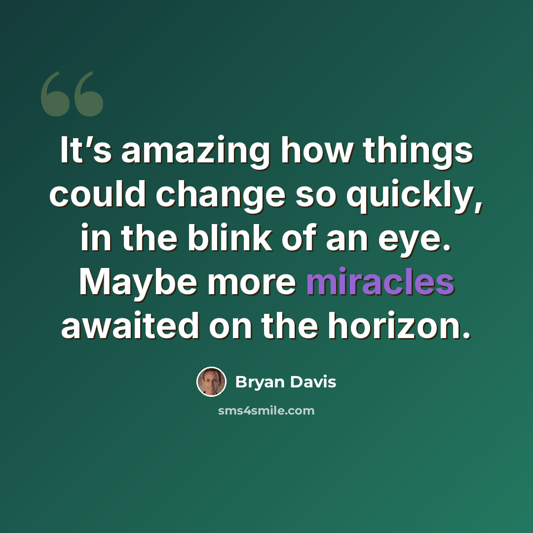 “It’s amazing how things could change so quickly, in the blink of an eye. Maybe more miracles awaited on the horizon.” quote by Bryan Davis