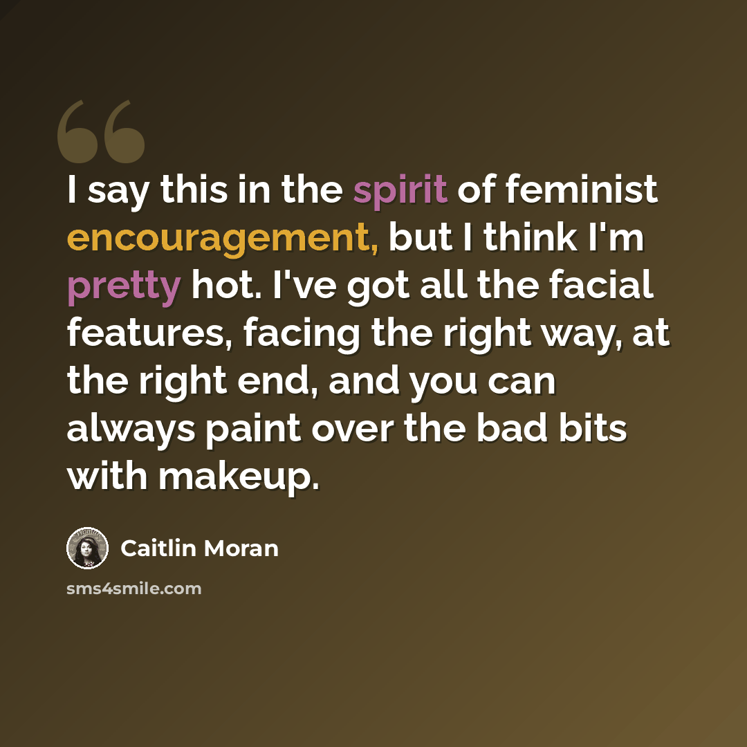 “I say this in the spirit of feminist encouragement, but I think I'm pretty hot. I've got all the facial features, facing the right way, at the right end, and you can always paint over the bad bits with makeup.” quote by Caitlin Moran