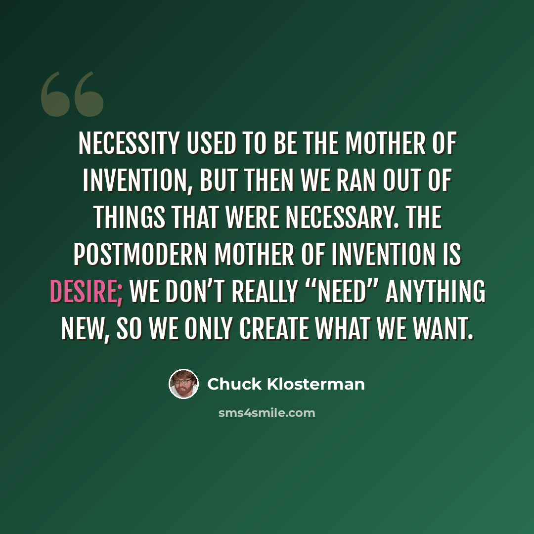 “Necessity used to be the mother of invention, but then we ran out of things that were necessary. The postmodern mother of invention is desire; we don’t really “need” anything new, so we only create what we want.” quote by Chuck Klosterman