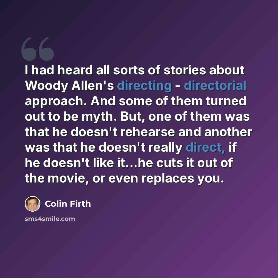 “I had heard all sorts of stories about Woody Allen's directing - directorial approach. And some of them turned out to be myth. But, one of them was that he doesn't rehearse and another was that he doesn't really direct, if he doesn't like it...he cuts it out of the movie, or even replaces you.” quote by Colin Firth