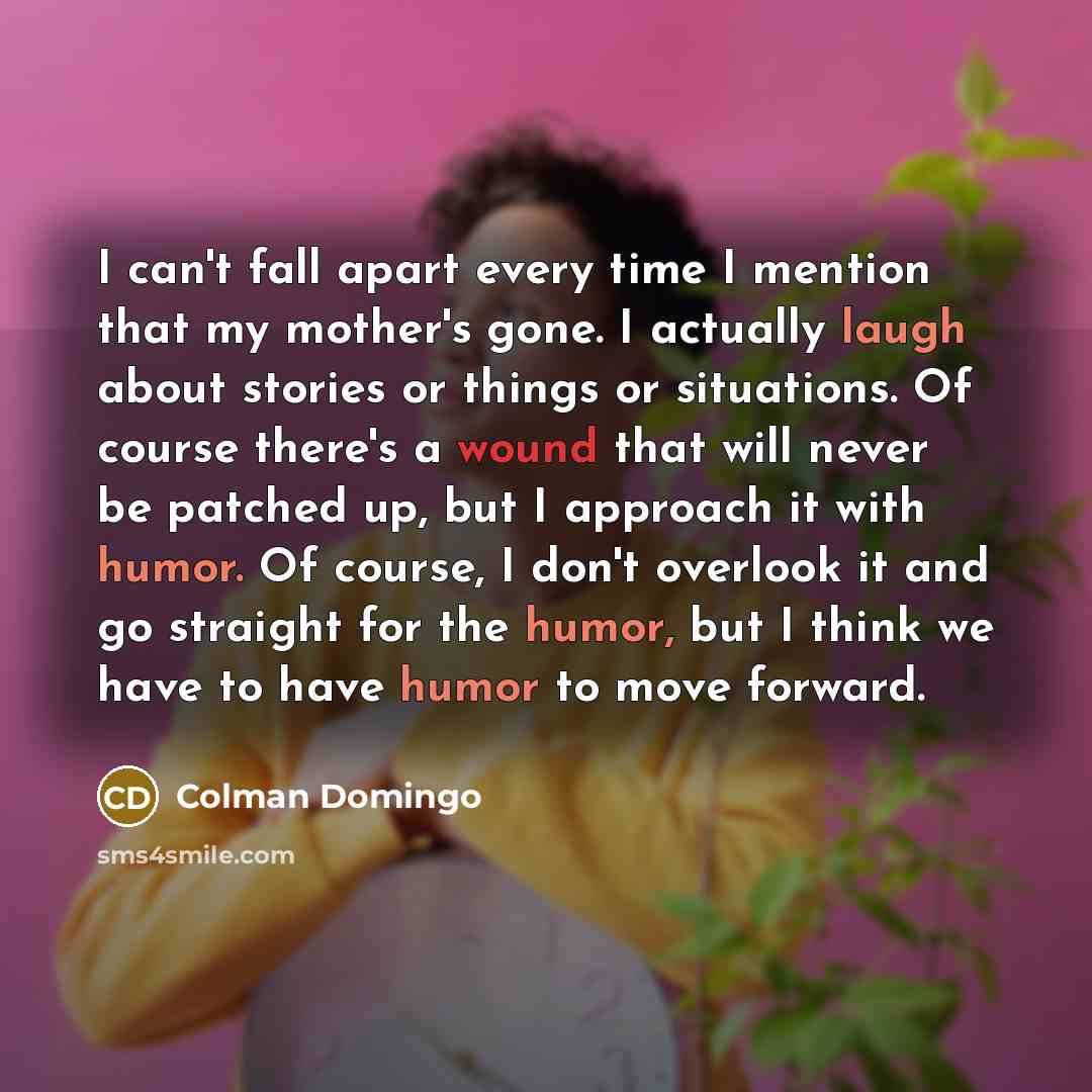 “I can't fall apart every time I mention that my mother's gone. I actually laugh about stories or things or situations. Of course there's a wound that will never be patched up, but I approach it with humor. Of course, I don't overlook it and go straight for the humor, but I think we have to have…” quote by Colman Domingo