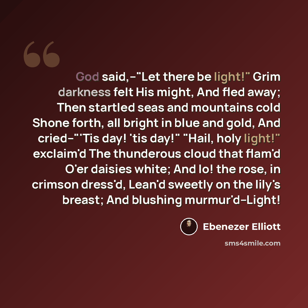 “God said,--"Let there be light!" Grim darkness felt His might, And fled away; Then startled seas and mountains cold Shone forth, all bright in blue and gold, And cried--"'Tis day! 'tis day!" "Hail, holy light!" exclaim'd The thunderous cloud that flam'd O'er daisies white; And lo! the rose, in…” quote by Ebenezer Elliott
