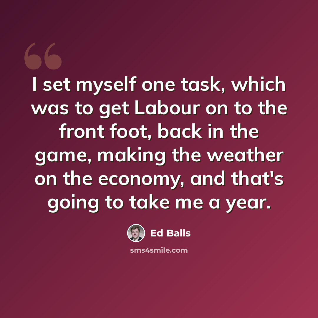 “I set myself one task, which was to get Labour on to the front foot, back in the game, making the weather on the economy, and that's going to take me a year.” quote by Ed Balls