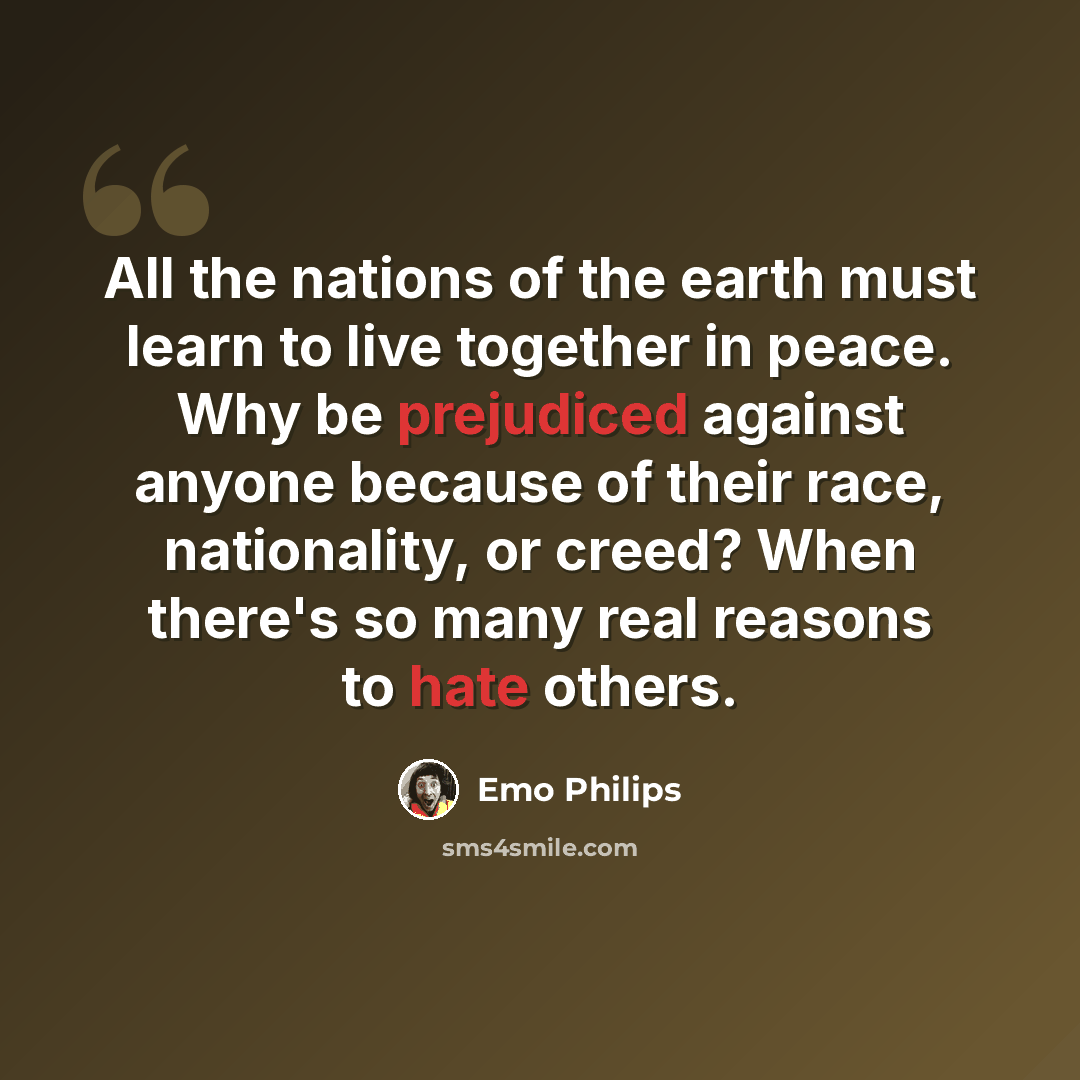 “All the nations of the earth must learn to live together in peace. Why be prejudiced against anyone because of their race, nationality, or creed? When there's so many real reasons to hate others.” quote by Emo Philips