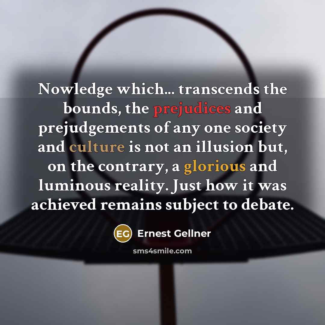 “Nowledge which... transcends the bounds, the prejudices and prejudgements of any one society and culture is not an illusion but, on the contrary, a glorious and luminous reality. Just how it was achieved remains subject to debate.” quote by Ernest Gellner
