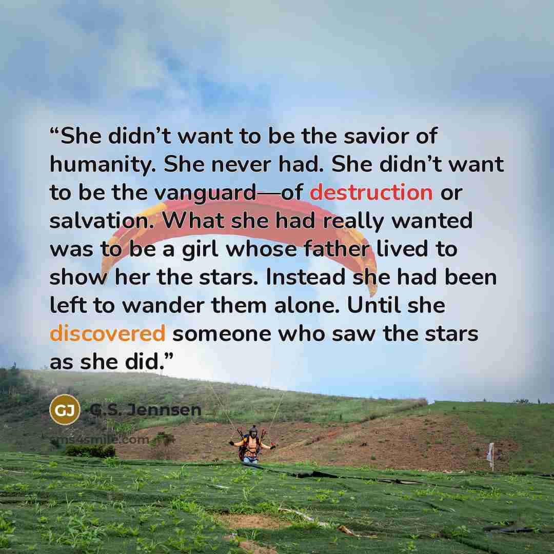 “She didn’t want to be the savior of humanity. She never had. She didn’t want to be the vanguard—of destruction or salvation. What she had really wanted was to be a girl whose father lived to show her the stars. Instead she had been left to wander them alone. Until she discovered someone who saw…” quote by G.S. Jennsen