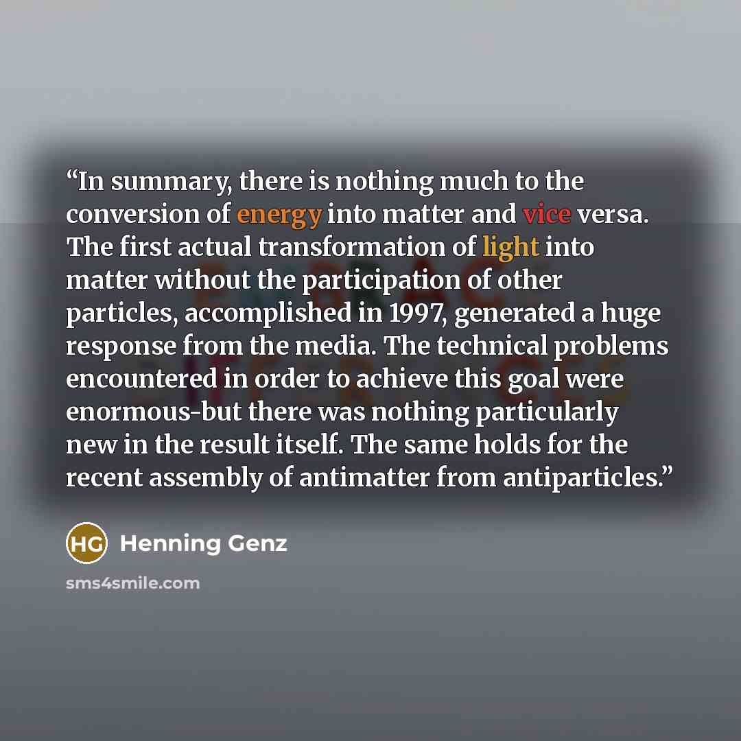 “In summary, there is nothing much to the conversion of energy into matter and vice versa. The first actual transformation of light into matter without the participation of other particles, accomplished in 1997, generated a huge response from the media. The technical problems encountered in order…” quote by Henning Genz