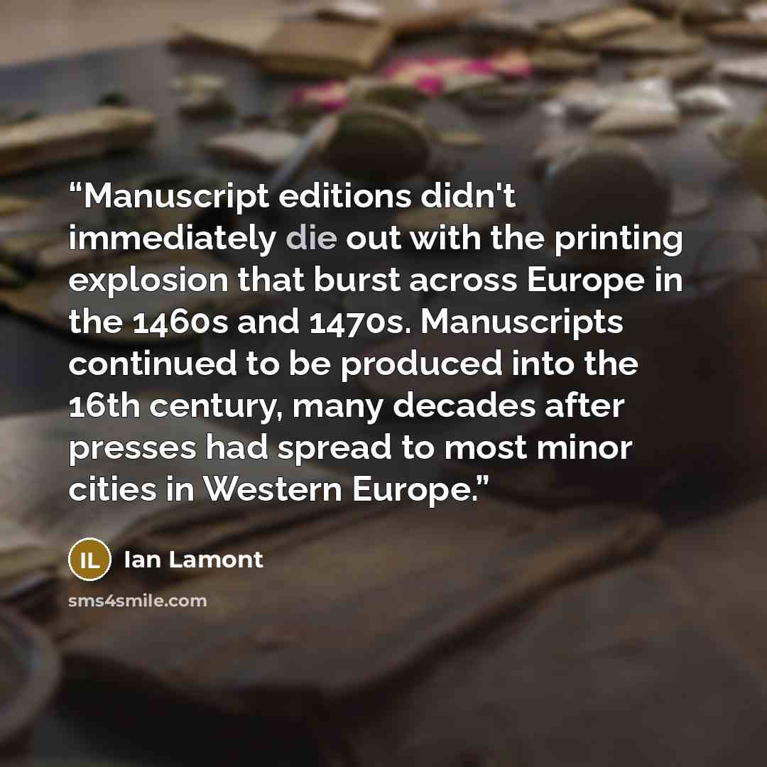 “Manuscript editions didn't immediately die out with the printing explosion that burst across Europe in the 1460s and 1470s. Manuscripts continued to be produced into the 16th century, many decades after presses had spread to most minor cities in Western Europe.” quote by Ian Lamont