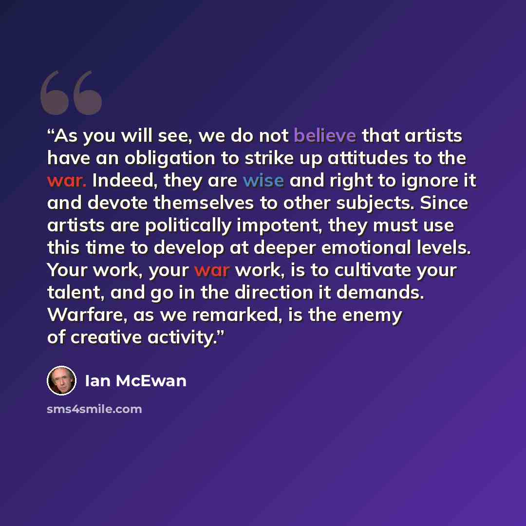 “As you will see, we do not believe that artists have an obligation to strike up attitudes to the war. Indeed, they are wise and right to ignore it and devote themselves to other subjects. Since artists are politically impotent, they must use this time to develop at deeper emotional levels. Your…” quote by Ian McEwan