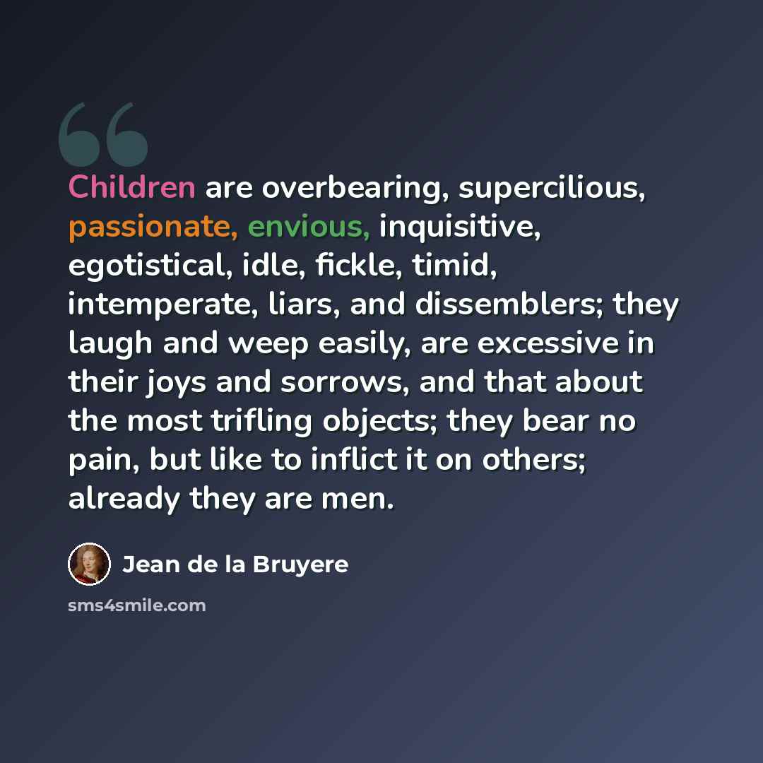 “Children are overbearing, supercilious, passionate, envious, inquisitive, egotistical, idle, fickle, timid, intemperate, liars, and dissemblers; they laugh and weep easily, are excessive in their joys and sorrows, and that about the most trifling objects; they bear no pain, but like to inflict it…” quote by Jean de la Bruyere