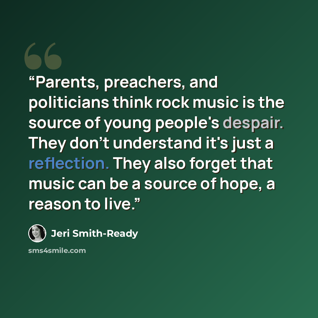 “Parents, preachers, and politicians think rock music is the source of young people's despair. They don't understand it's just a reflection. They also forget that music can be a source of hope, a reason to live.” quote by Jeri Smith-Ready