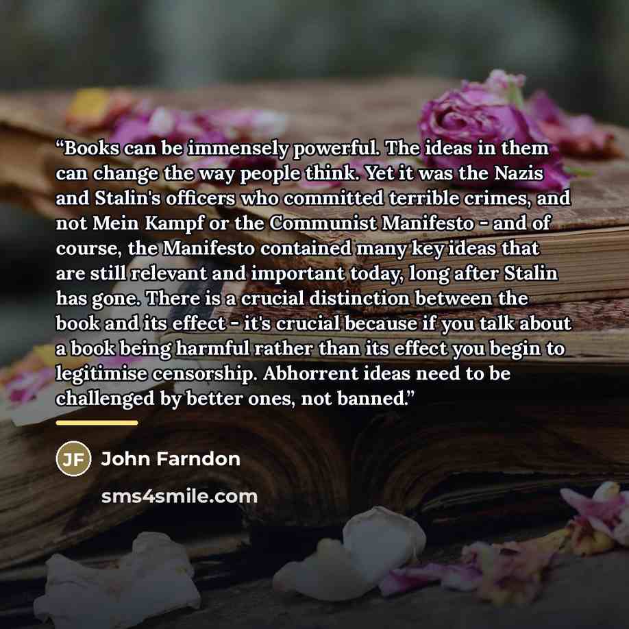 “Books can be immensely powerful. The ideas in them can change the way people think. Yet it was the Nazis and Stalin's officers who committed terrible crimes, and not Mein Kampf or the Communist Manifesto - and of course, the Manifesto contained many key ideas that are still relevant and important…” quote by John Farndon