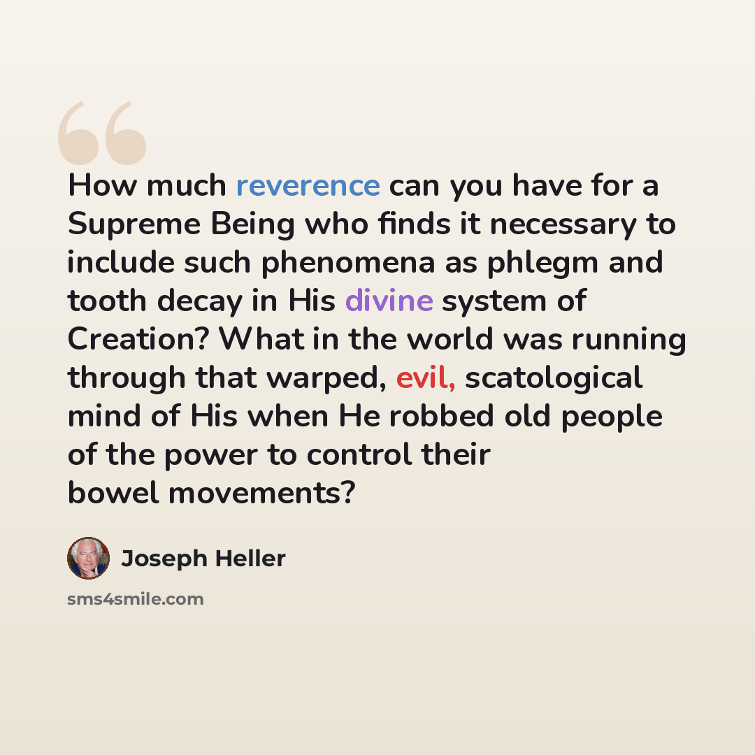 “How much reverence can you have for a Supreme Being who finds it necessary to include such phenomena as phlegm and tooth decay in His divine system of Creation? What in the world was running through that warped, evil, scatological mind of His when He robbed old people of the power to control their…” quote by Joseph Heller