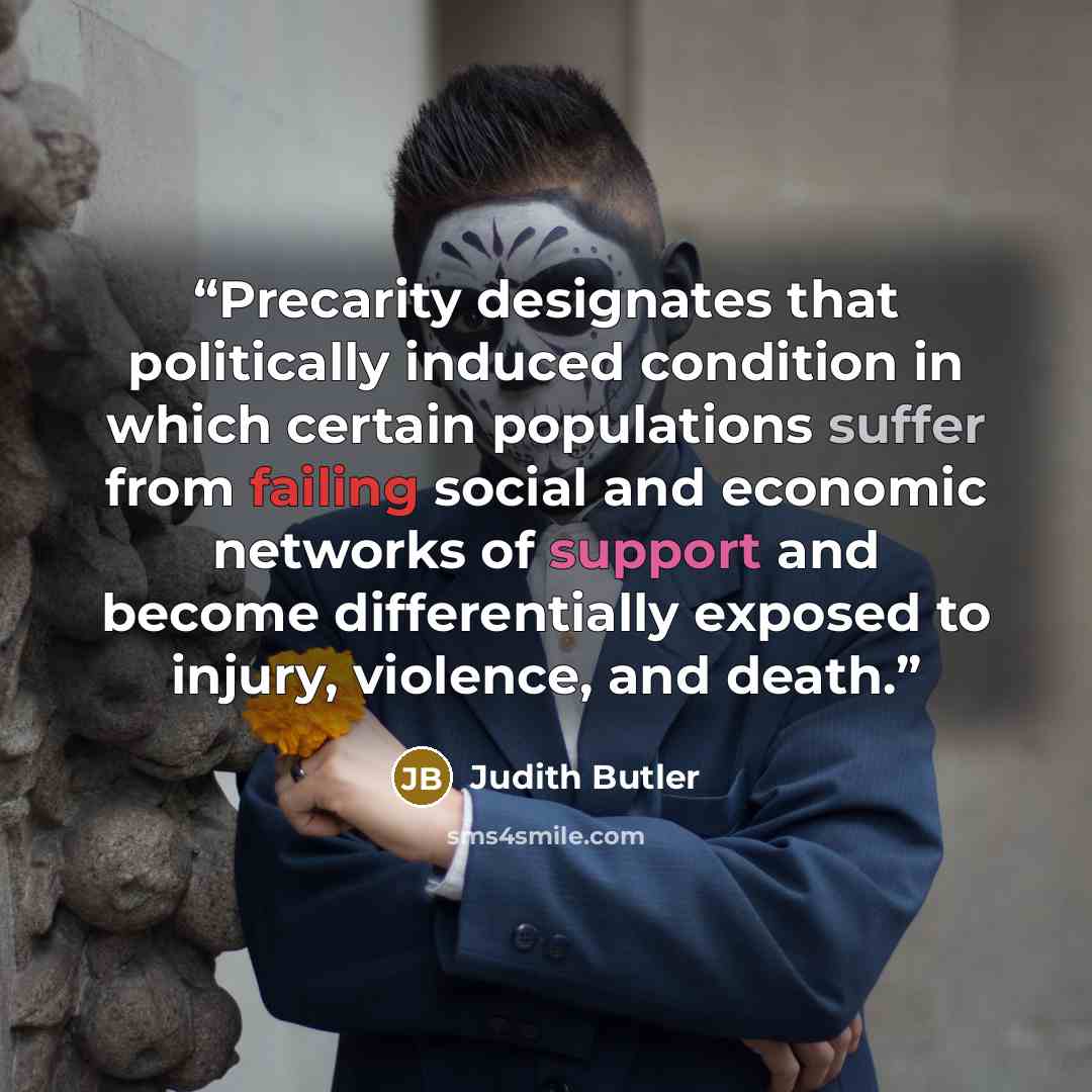 “Precarity designates that politically induced condition in which certain populations suffer from failing social and economic networks of support and become differentially exposed to injury, violence, and death.” quote by Judith Butler