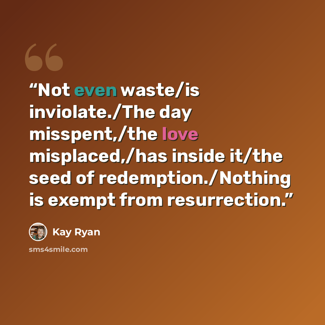 “Not even waste/is inviolate./The day misspent,/the love misplaced,/has inside it/the seed of redemption./Nothing is exempt from resurrection.” quote by Kay Ryan