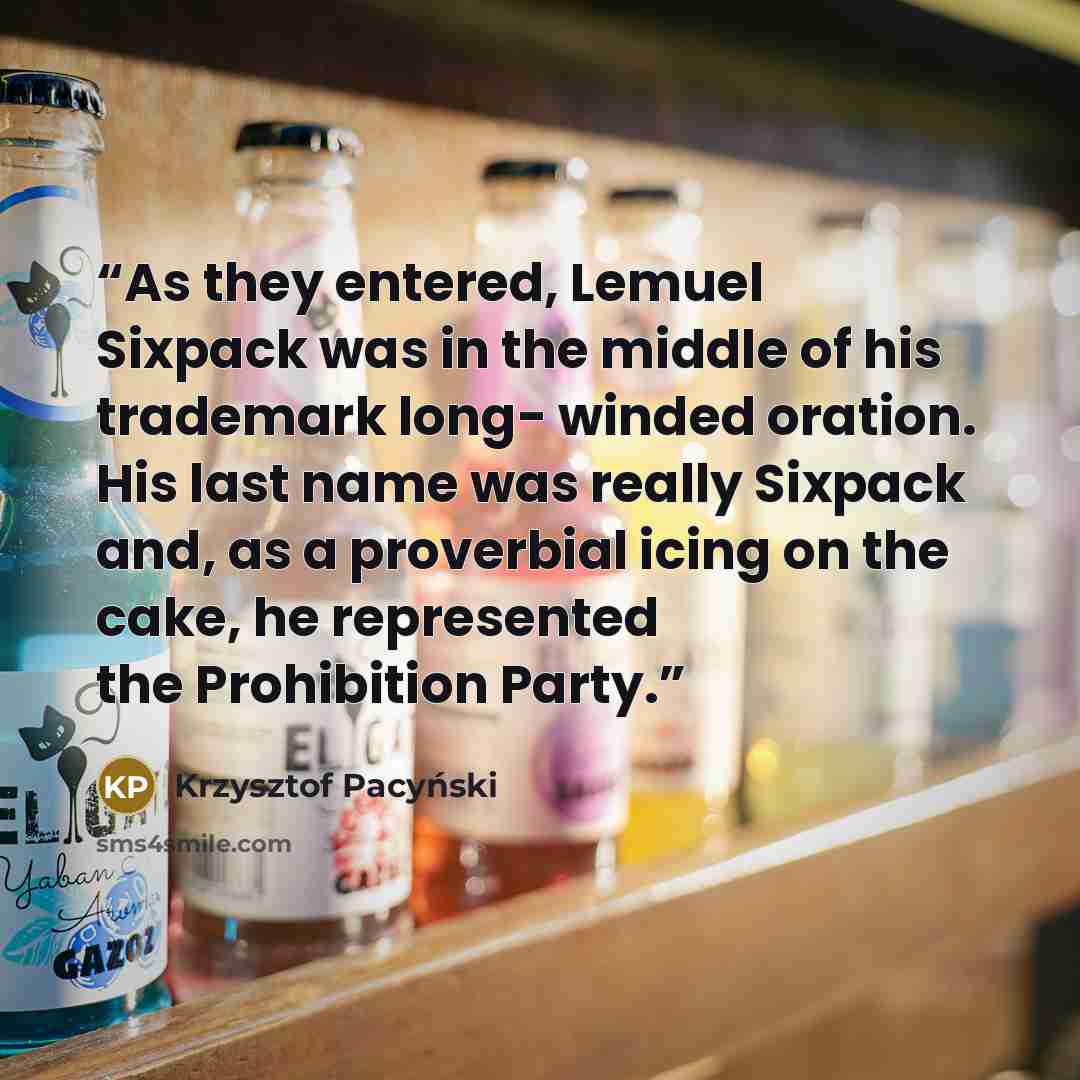 “As they entered, Lemuel Sixpack was in the middle of his trademark long- winded oration. His last name was really Sixpack and, as a proverbial icing on the cake, he represented the Prohibition Party.” quote by Krzysztof Pacyński