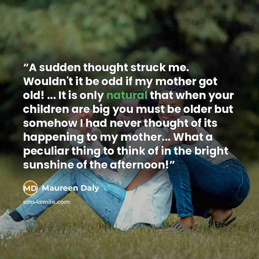 “A sudden thought struck me. Wouldn't it be odd if my mother got old! ... It is only natural that when your children are big you must be older but somehow I had never thought of its happening to my mother... What a peculiar thing to think of in the bright sunshine of the afternoon!” quote by Maureen Daly