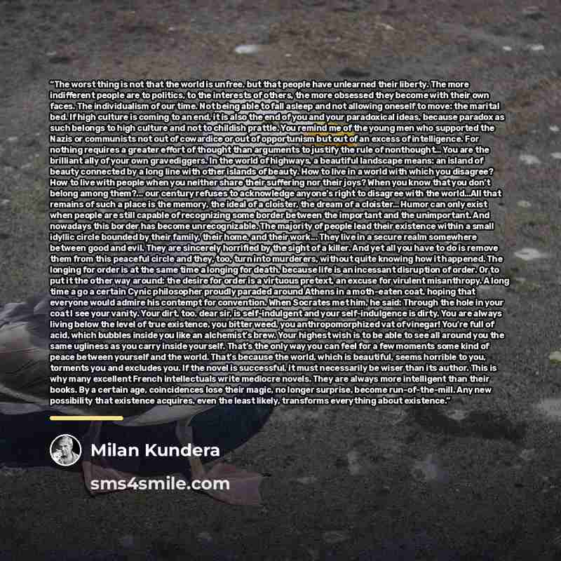 “The worst thing is not that the world is unfree, but that people have unlearned their liberty. The more indifferent people are to politics, to the interests of others, the more obsessed they become with their own faces. The individualism of our time. Not being able to fall asleep and not allowing…” quote by Milan Kundera