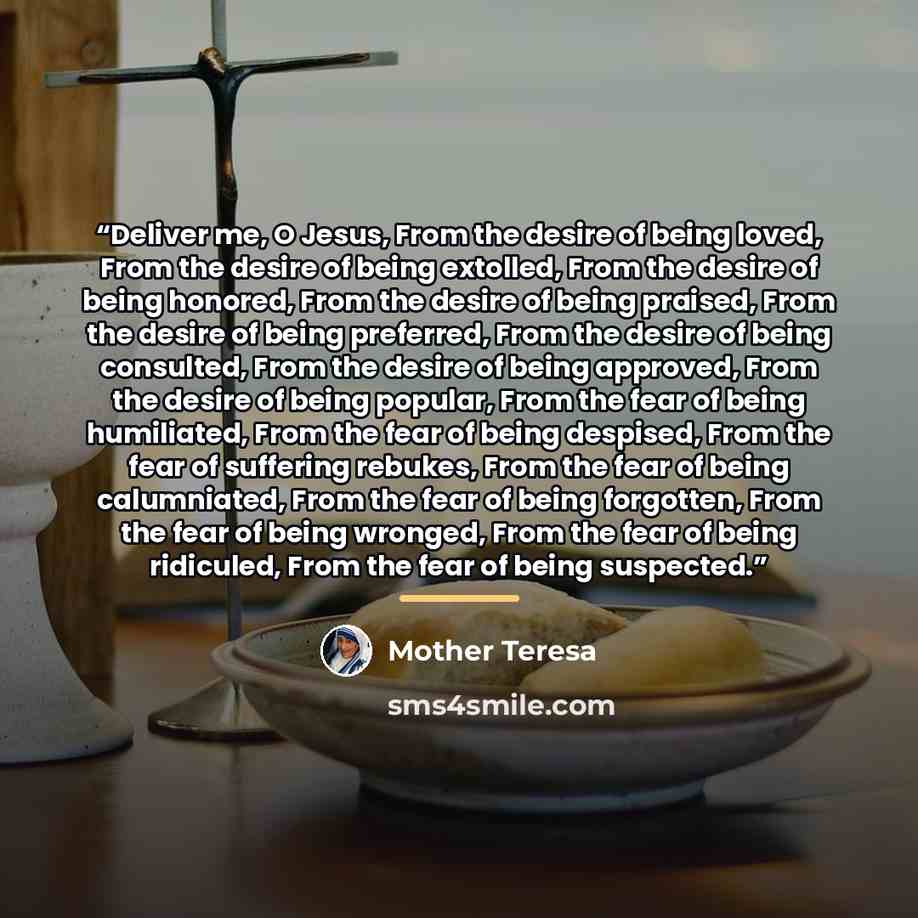 “Deliver me, O Jesus, From the desire of being loved, From the desire of being extolled, From the desire of being honored, From the desire of being praised, From the desire of being preferred, From the desire of being consulted, From the desire of being approved, From the desire of being popular…” quote by Mother Teresa