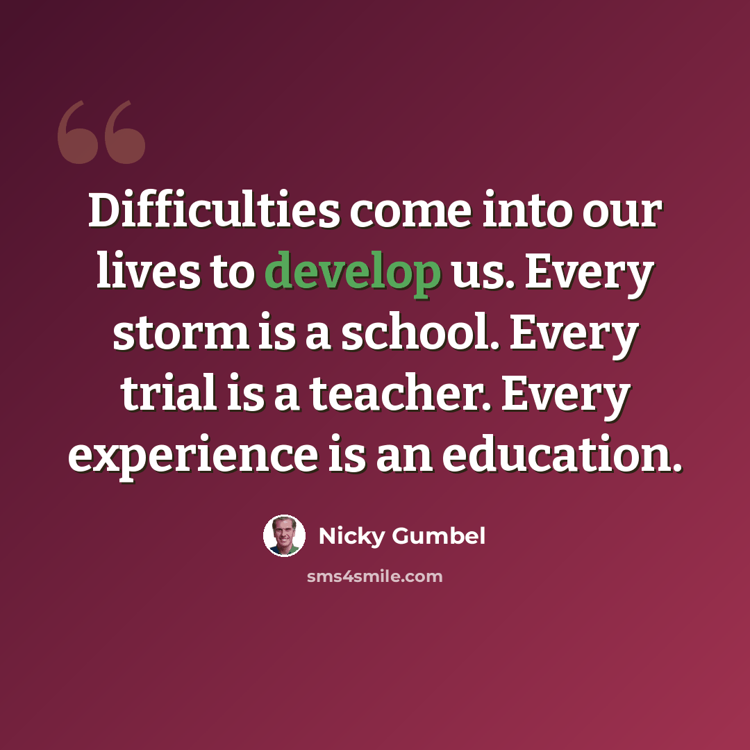 “Difficulties come into our lives to develop us. Every storm is a school. Every trial is a teacher. Every experience is an education.” quote by Nicky Gumbel