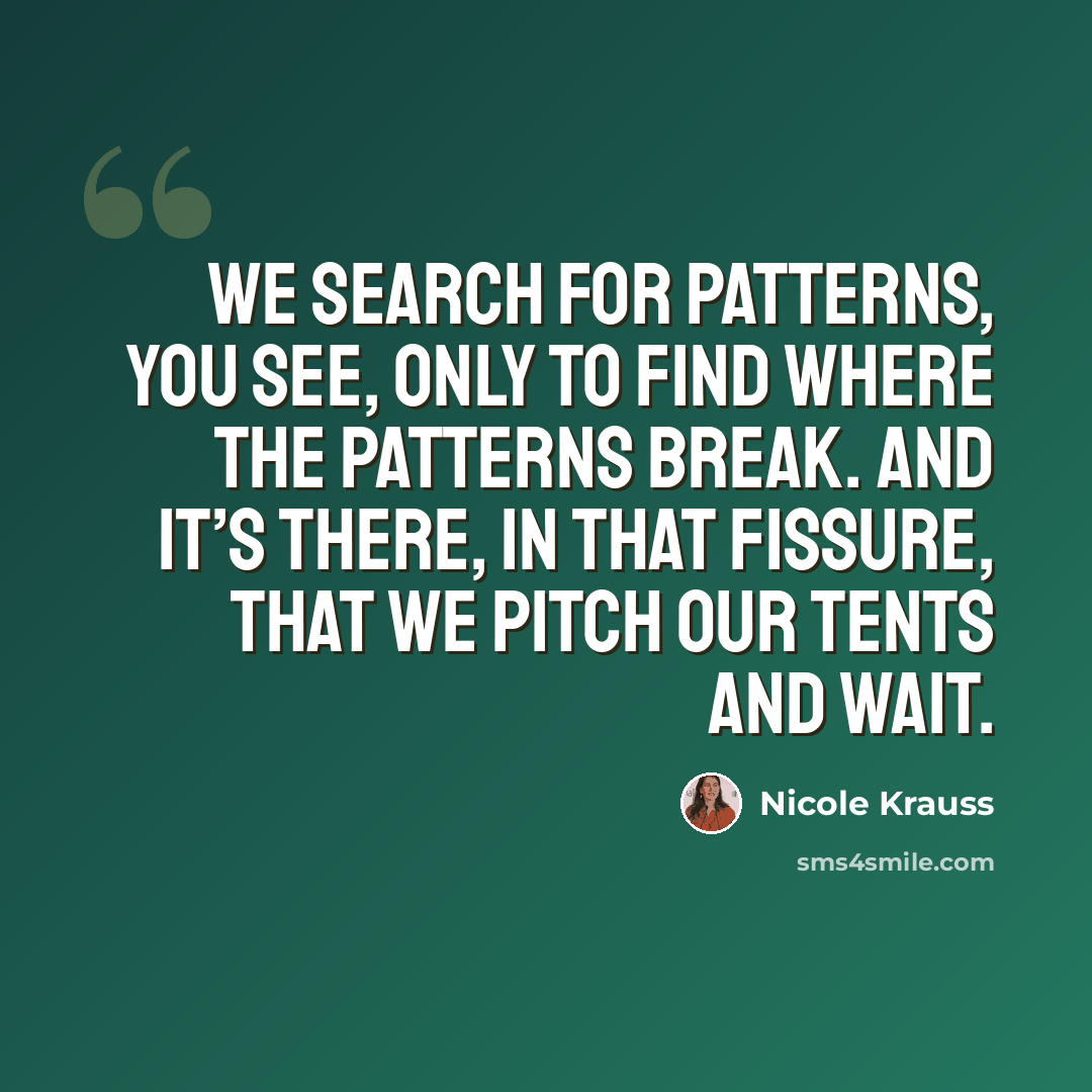 “We search for patterns, you see, only to find where the patterns break. And it’s there, in that fissure, that we pitch our tents and wait.” quote by Nicole Krauss