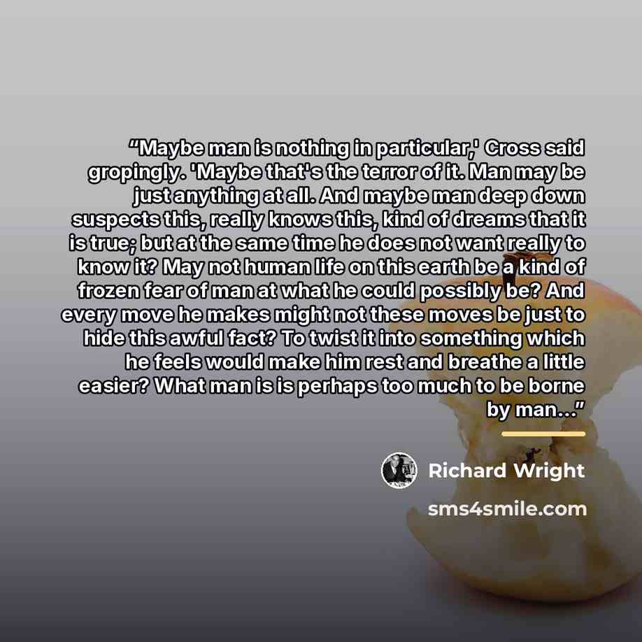 “Maybe man is nothing in particular,' Cross said gropingly. 'Maybe that's the terror of it. Man may be just anything at all. And maybe man deep down suspects this, really knows this, kind of dreams that it is true; but at the same time he does not want really to know it? May not human life on this…” quote by Richard Wright