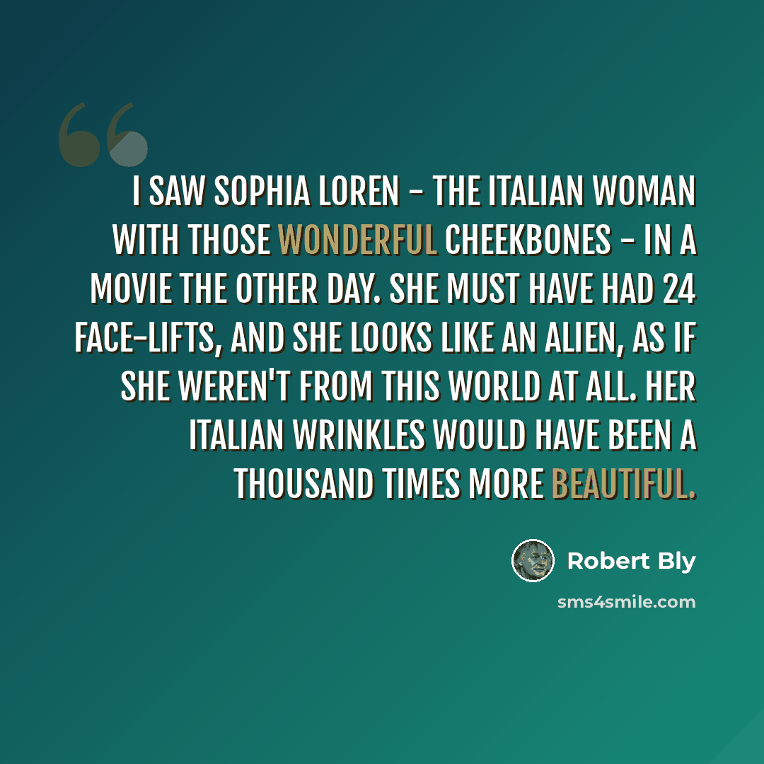 “I saw Sophia Loren - the Italian woman with those wonderful cheekbones - in a movie the other day. She must have had 24 face-lifts, and she looks like an alien, as if she weren't from this world at all. Her Italian wrinkles would have been a thousand times more beautiful.” quote by Robert Bly