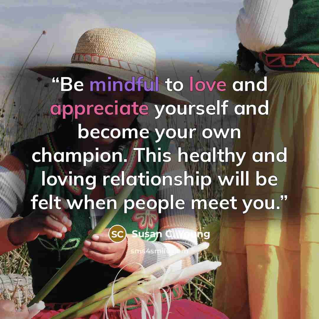 “Be mindful to love and appreciate yourself and become your own champion. This healthy and loving relationship will be felt when people meet you.” quote by Susan C. Young