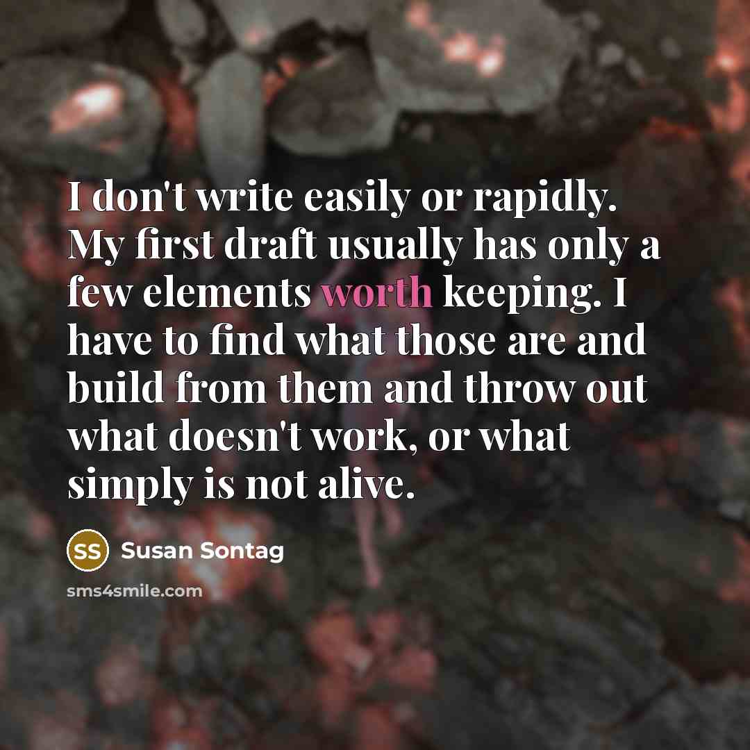 “I don't write easily or rapidly. My first draft usually has only a few elements worth keeping. I have to find what those are and build from them and throw out what doesn't work, or what simply is not alive.” quote by Susan Sontag