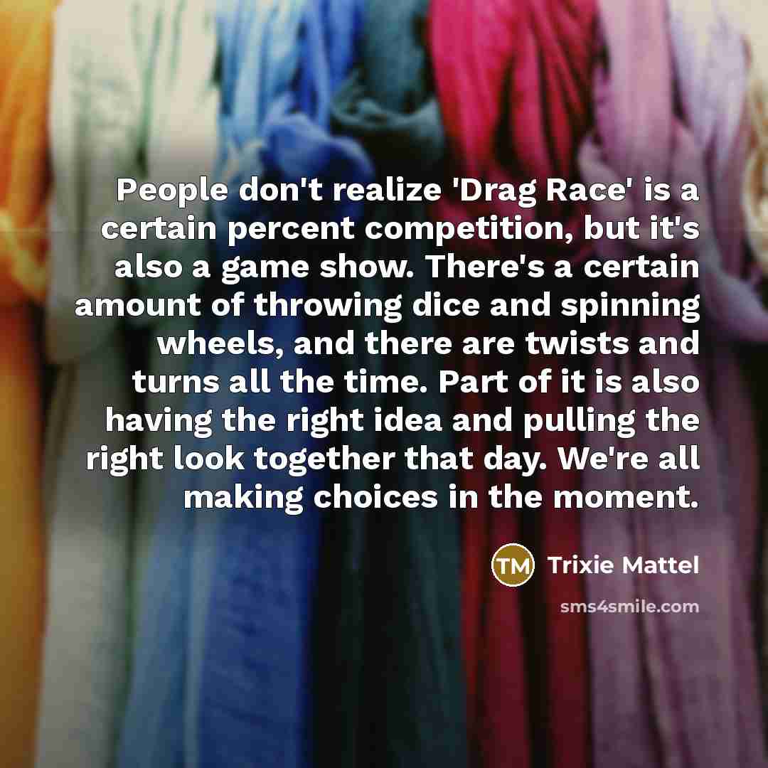“People don't realize 'Drag Race' is a certain percent competition, but it's also a game show. There's a certain amount of throwing dice and spinning wheels, and there are twists and turns all the time. Part of it is also having the right idea and pulling the right look together that day. We're all…” quote by Trixie Mattel