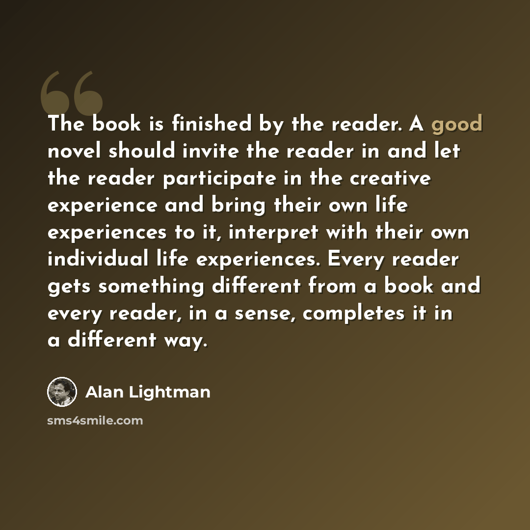 “The book is finished by the reader. A good novel should invite the reader in and let the reader participate in the creative experience and bring their own life experiences to it, interpret with their own individual life experiences. Every reader gets something different from a book and every…” quote by Alan Lightman