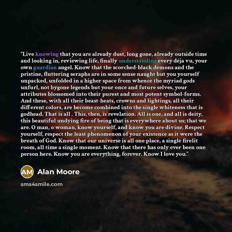 “Live knowing that you are already dust, long gone, already outside time and looking in, reviewing life, finally understanding every déja vu, your own guardian angel. Know that the scorched-black demons and the pristine, fluttering seraphs are in some sense naught but you yourself unpacked…” quote by Alan Moore