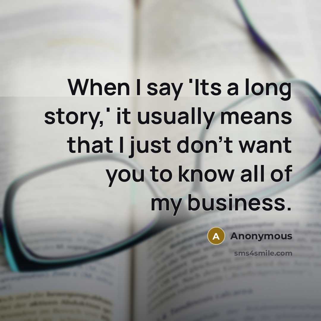 “When I say 'Its a long story,' it usually means that I just don't want you to know all of my business.” quote by Anonymous