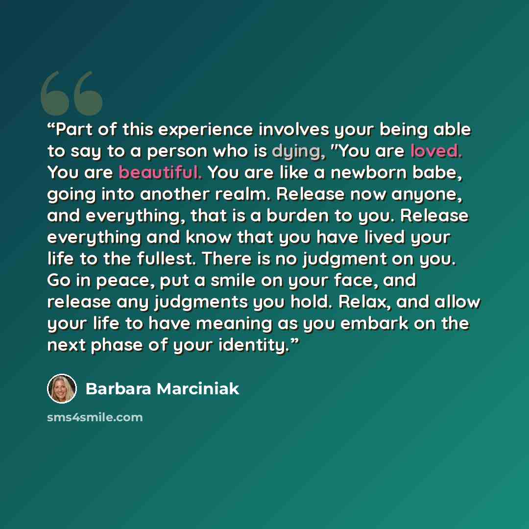 “Part of this experience involves your being able to say to a person who is dying, "You are loved. You are beautiful. You are like a newborn babe, going into another realm. Release now anyone, and everything, that is a burden to you. Release everything and know that you have lived your life to the…” quote by Barbara Marciniak