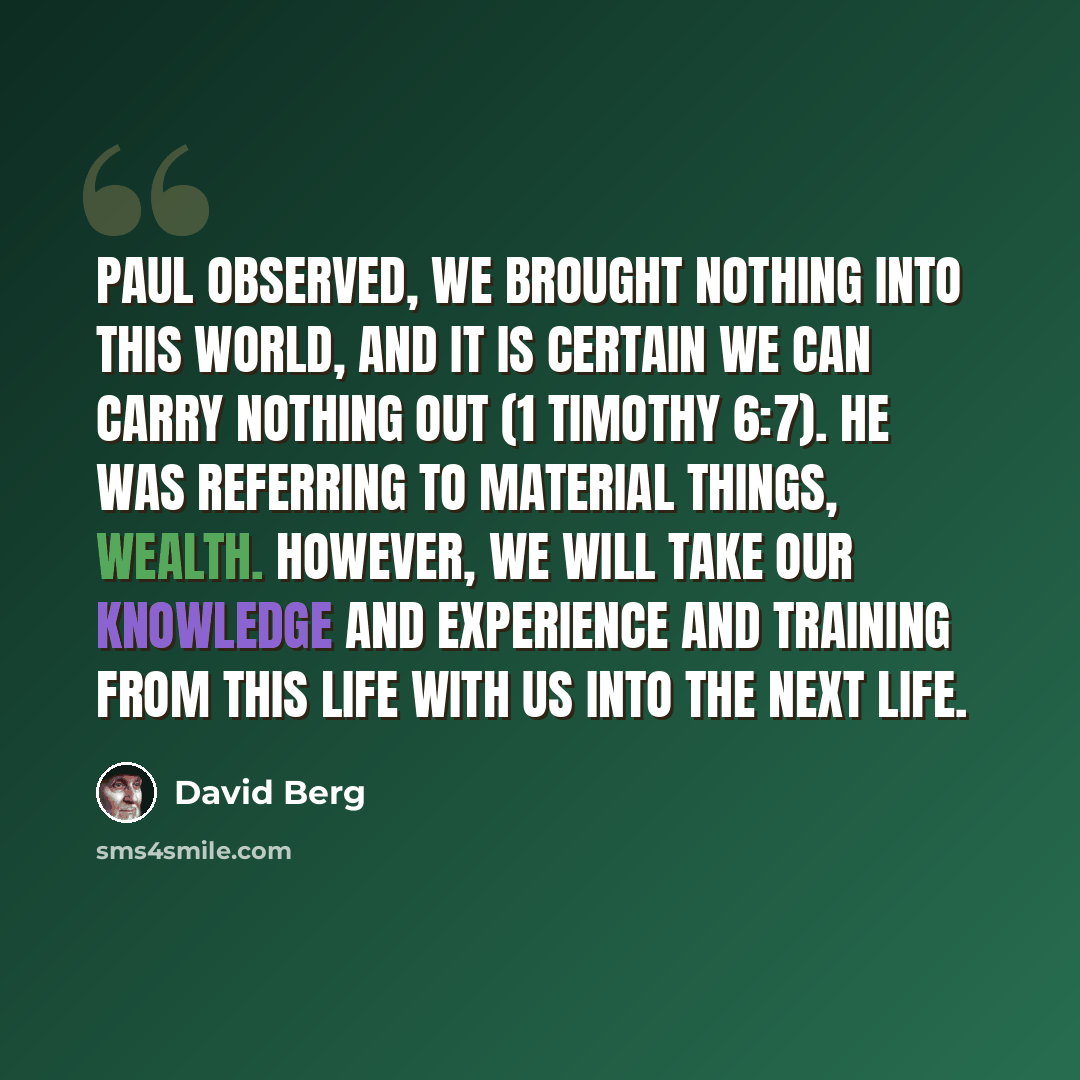 “Paul observed, We brought nothing into this world, and it is certain we can carry nothing out (1 Timothy 6:7). He was referring to material things, wealth. However, we will take our knowledge and experience and training from this life with us into the next life.” quote by David Berg