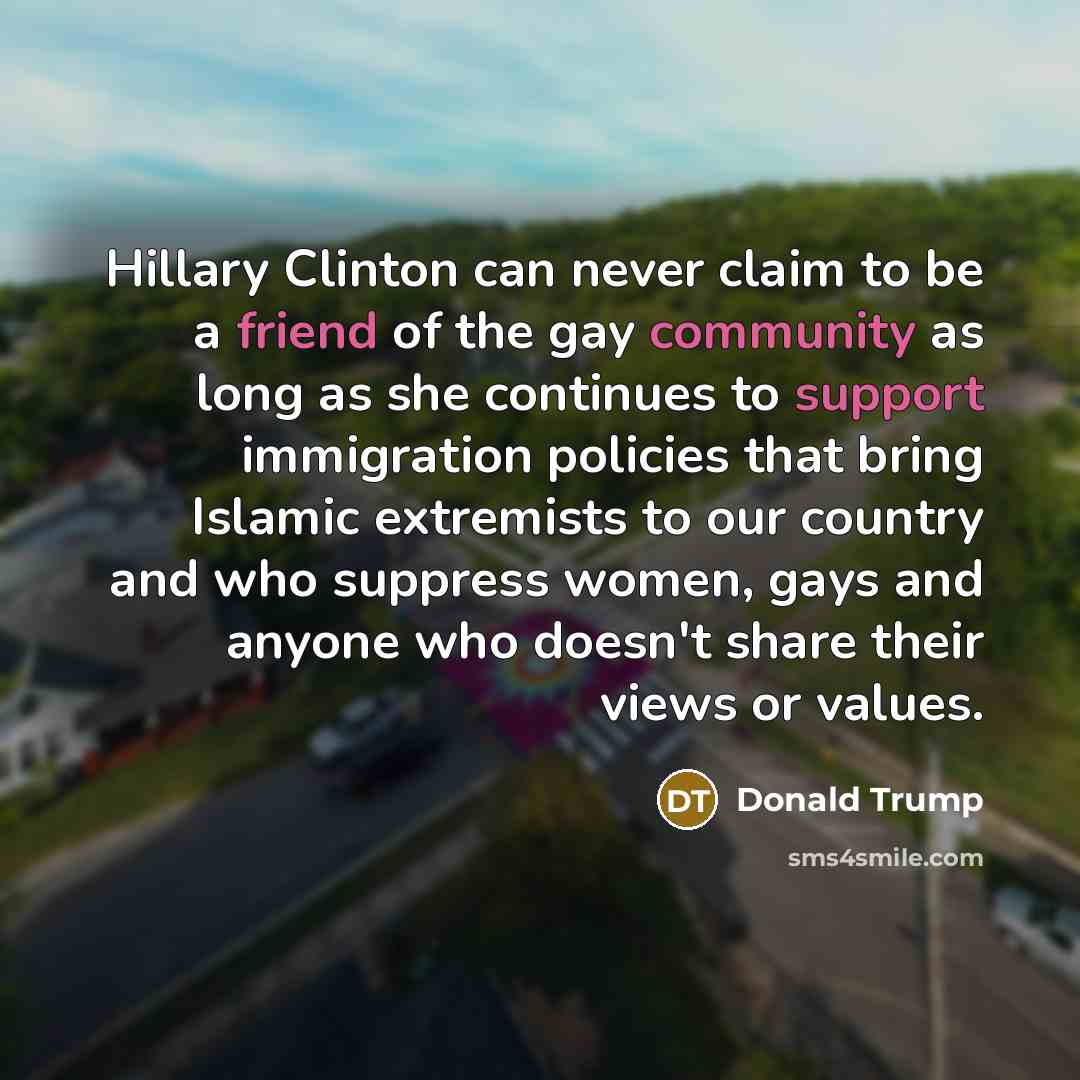 “Hillary Clinton can never claim to be a friend of the gay community as long as she continues to support immigration policies that bring Islamic extremists to our country and who suppress women, gays and anyone who doesn't share their views or values.” quote by Donald Trump