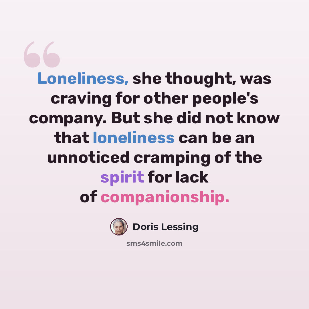 “Loneliness, she thought, was craving for other people's company. But she did not know that loneliness can be an unnoticed cramping of the spirit for lack of companionship.” quote by Doris Lessing