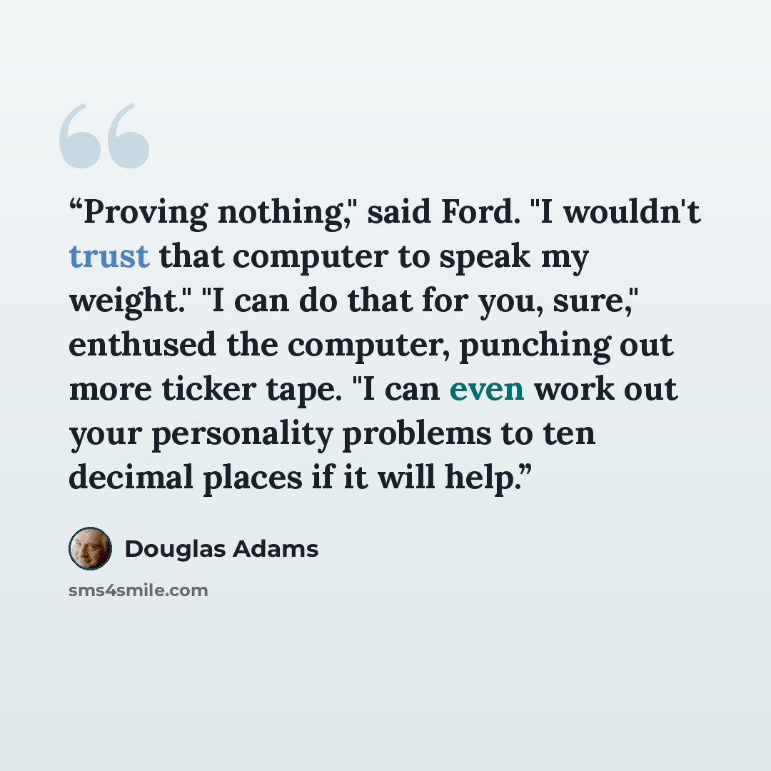 “Proving nothing," said Ford. "I wouldn't trust that computer to speak my weight." "I can do that for you, sure," enthused the computer, punching out more ticker tape. "I can even work out your personality problems to ten decimal places if it will help.” quote by Douglas Adams