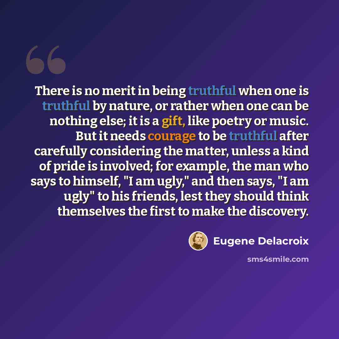 “There is no merit in being truthful when one is truthful by nature, or rather when one can be nothing else; it is a gift, like poetry or music. But it needs courage to be truthful after carefully considering the matter, unless a kind of pride is involved; for example, the man who says to himself…” quote by Eugene Delacroix